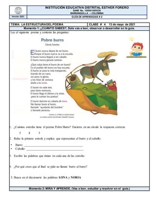 INSTITUCIÓN EDUCATIVA DISTRITAL ESTHER FORERO
DANE No. 108001009538
BARRANQUILLA – COLOMBIA
Versión 2021 GUÍA DE APRENDIZAJE # 2
TEMA: LA ESTRUCTURADEL POEMA CLASE # 4 13 de mayo de 2021
Momento 1: ¿CUÁNTO SABES?, Solo vas a leer, observar o desarrollar en la guía.
Lee el siguiente poema y contesta las preguntas:
1. ¿Cuántas estrofas tiene el poema Pobre Burro? Encierra en un círculo la respuesta correcta
5 4 3
2. Relee la primera estrofa y explica que representan el burro y el caballo:
• Burro: ______________________________________
• Caballo: _____________________________________
3. Escribe las palabras que riman en cada una de las estrofas
4. ¿Por qué crees que al final se pide no llamar burro al burro?
5. Busca en el diccionario las palabras LONA y NORIA
Momento 2: MIRA Y APRENDE. (Vas a leer, estudiar y resolver en el guía.)
 