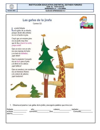 INSTITUCIÓN EDUCATIVA DISTRITAL ESTHER FORERO
DANE No. 108001009538
BARRANQUILLA – COLOMBIA
Versión 2021 GUÍA DE APRENDIZAJE # 2
1. Observa el poema: Las gafas de la jirafa y escoge la palabra que rima con:
Rafaela ______________ año_________________ cabeza____________ bañador_____________
arribota _____________ sombrero____________ pino ________________ Consuelo____________
adorno___________
 