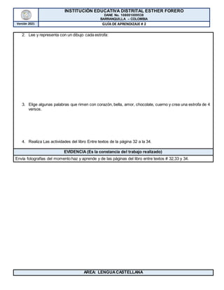 INSTITUCIÓN EDUCATIVA DISTRITAL ESTHER FORERO
DANE No. 108001009538
BARRANQUILLA – COLOMBIA
Versión 2021 GUÍA DE APRENDIZAJE # 2
2. Lee y representa con un dibujo cada estrofa:
3. Elige algunas palabras que rimen con corazón, bella, amor, chocolate, cuerno y crea una estrofa de 4
versos.
4. Realiza Las actividades del libro Entre textos de la página 32 a la 34.
EVIDENCIA (Es la constancia del trabajo realizado)
Envía fotografías del momento haz y aprende y de las páginas del libro entre textos # 32,33 y 34.
AREA: LENGUACASTELLANA
 