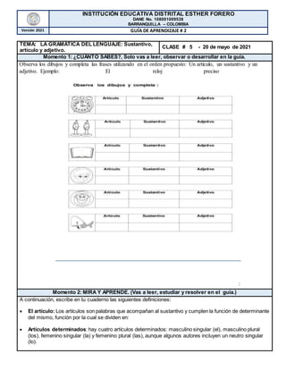 INSTITUCIÓN EDUCATIVA DISTRITAL ESTHER FORERO
DANE No. 108001009538
BARRANQUILLA – COLOMBIA
Versión 2021 GUÍA DE APRENDIZAJE # 2
TEMA: LA GRAMÁTICA DEL LENGUAJE: Sustantivo,
artículo y adjetivo.
CLASE # 5 - 20 de mayo de 2021
Momento 1: ¿CUÁNTO SABES?, Solo vas a leer, observar o desarrollar en la guía.
Observa los dibujos y completa las frases utilizando en el orden propuesto: Un artículo, un sustantivo y un
adjetivo. Ejemplo: El reloj preciso
Momento 2: MIRA Y APRENDE. (Vas a leer, estudiar y resolver en el guía.)
A continuación, escribe en tu cuaderno las siguientes definiciones:
 El artículo: Los artículos son palabras que acompañan al sustantivo y cumplen la función de determinante
del mismo, función por la cual se dividen en:
 Artículos determinados: hay cuatro artículos determinados: masculino singular (el), masculino plural
(los), femenino singular (la) y femenino plural (las), aunque algunos autores incluyen un neutro singular
(lo).
:
 