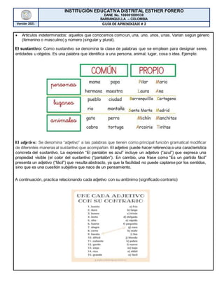 INSTITUCIÓN EDUCATIVA DISTRITAL ESTHER FORERO
DANE No. 108001009538
BARRANQUILLA – COLOMBIA
Versión 2021 GUÍA DE APRENDIZAJE # 2
 Artículos indeterminados: aquellos que conocemos como un, una, uno, unos, unas. Varían según género
(femenino o masculino) y número (singular y plural).
El sustantivo: Como sustantivo se denomina la clase de palabras que se emplean para designar seres,
entidades u objetos. Es una palabra que identifica a una persona, animal, lugar, cosa o idea. Ejemplo:
El adjetivo: Se denomina “adjetivo” a las palabras que tienen como principal función gramatical modificar
de diferentes maneras al sustantivo que acompañan. El adjetivo puede hacer referencia a una característica
concreta del sustantivo. La expresión “El pantalón es azul” incluye un adjetivo (“azul”) que expresa una
propiedad visible (el color del sustantivo (“pantalón”). En cambio, una frase como “Es un partido fácil”
presenta un adjetivo (“fácil”) que resulta abstracto, ya que la facilidad no puede captarse por los sentidos,
sino que es una cuestión subjetiva que nace de un pensamiento.
A continuación, practica relacionando cada adjetivo con su antónimo (significado contrario)
 