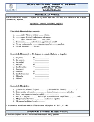 INSTITUCIÓN EDUCATIVA DISTRITAL ESTHER FORERO
DANE No. 108001009538
BARRANQUILLA – COLOMBIA
Versión 2021 GUÍA DE APRENDIZAJE # 2
Momento 3: HAZ Y APRENDE.
Con la guía de tu maestro, completa los siguientes ejercicios utilizando adecuadamente los artículos,
sustantivos y adjetivos.
4. Realiza Las actividades del libro Entre textos de las páginas 37, 38, 41, 42 y 43.
EVIDENCIA (Es la constancia del trabajo realizado)
Envía una fotografía de las 3 actividades del momento Haz y aprende.
 