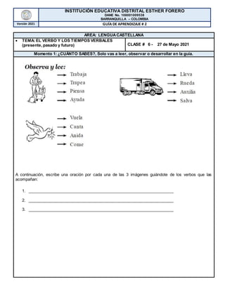 INSTITUCIÓN EDUCATIVA DISTRITAL ESTHER FORERO
DANE No. 108001009538
BARRANQUILLA – COLOMBIA
Versión 2021 GUÍA DE APRENDIZAJE # 2
AREA: LENGUACASTELLANA
 TEMA: EL VERBO Y LOS TIEMPOS VERBALES
(presente, pasado y futuro) CLASE # 6 - 27 de Mayo 2021
Momento 1: ¿CUÁNTO SABES?, Solo vas a leer, observar o desarrollar en la guía.
A continuación, escribe una oración por cada una de las 3 imágenes guiándote de los verbos que las
acompañan:
1. _________________________________________________________________
2. _________________________________________________________________
3. _________________________________________________________________
 