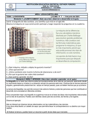 INSTITUCIÓN EDUCATIVA DISTRITAL ESTHER FORERO
DANE No. 108001009538
BARRANQUILLA – COLOMBIA
Versión 2021 GUÍA DE APRENDIZAJE # 2
AREA: LEGUACASTELLANA
TEMA: LA BIOGRAFÍA CLASE # 7 - 3 de junio del 2021
Momento 1: ¿CUÁNTO SABES?, Solo vas a leer, observar o desarrollar en la guía.
Leerás la biografía de Ada Lovelace, una científica que vivió en el siglo XIX.
Observa la máquina en cuya construcción participó y luego responde las preguntas en tu cuaderno.
1. ¿Qué máquina, método u objeto les gustaría inventar?
2. ¿Para qué serviría?
3. ¿Cómo cambiaría este invento la forma de relacionarse o de vivir?
4. ¿Por qué te gustaría leer sobre Ada Lovelace?
5. ¿Qué podrías aprender de ella?
Momento 2: MIRA Y APRENDE. (Vas a leer, estudiar y aprender en el guía.)
La biografía es un texto que informa sobre los acontecimientos de la vida de una persona, abarcando desde
su nacimiento hasta su muerte (o su situación actual si la persona está viva). Está escrita en tercera persona
singular y generalmente predominan los verbos en tiempo pasado, pues se relatan hechos que ya ocurrieron.
La lectura de biografías nos permite conocer más sobre la historia y sobre las personas que han contribuido al
desarrollo de la sociedad en diferentes ámbitos.
Para comprender mejor una biografía te sugerimos marcar en el texto las ideas más importantes relacionadas
con la vida de la persona. Puedes usar distintas claves para las acciones, las fechas y los lugares.
Observa el ejemplo:
Ada se interesó por diversos temas relacionados con las matemáticas y las ciencias.
A los doce años diseñó un caballo de vapor que permitiría llevar la correspondencia a su destino con mayor
rapidez.
Al finalizar la lectura, puedes hacer un resumen a partir de las ideas que marcaste.
 