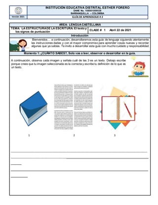 INSTITUCIÓN EDUCATIVA DISTRITAL ESTHER FORERO
DANE No. 108001009538
BARRANQUILLA – COLOMBIA
Versión 2021 GUÍA DE APRENDIZAJE # 2
AREA: LENGUACASTELLANA
TEMA: LA ESTRUCTURADE LA ESCRITURA: El texto y
los signos de puntuación
CLASE # 1 Abril 22 de 2021
Introducción
Bienvenidos… a continuación, desarrollaremos esta guía de lenguaje siguiendo atentamente
las instrucciones dadas y con el mayor compromiso para aprender cosas nuevas y recordar
algunas que ya sabías. Te invito a desarrollar esta guía con mucho cuidado y responsabilidad
Momento 1: ¿CUÁNTO SABES?, Solo vas a leer, observar o desarrollar en la guía.
A continuación, observa cada imagen y señala cuál de las 3 es un texto. Debajo escribe
porque crees que tu imagen seleccionada es la correcta y escribe tu definición de lo que es
un texto.
1 2 3
_________________________________________________________________________________________________
________________________________________________________________________________
_____
____________________________________________________________________
________
 