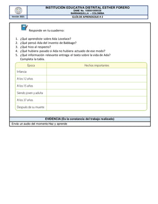 INSTITUCIÓN EDUCATIVA DISTRITAL ESTHER FORERO
DANE No. 108001009538
BARRANQUILLA – COLOMBIA
Versión 2021 GUÍA DE APRENDIZAJE # 2
Responde en tu cuaderno:
1. ¿Qué aprendiste sobre Ada Lovelace?
2. ¿Qué pensó Ada del invento de Babbage?
3. ¿Qué hizo al respecto?
4. ¿Qué hubiera pasado si Ada no hubiera actuado de ese modo?
5. ¿Qué información relevante entrega el texto sobre la vida de Ada?
Completa la tabla.
EVIDENCIA (Es la constancia del trabajo realizado)
Envía un audio del momento Haz y aprende
 