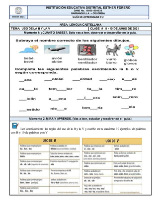 INSTITUCIÓN EDUCATIVA DISTRITAL ESTHER FORERO
DANE No. 108001009538
BARRANQUILLA – COLOMBIA
Versión 2021 GUÍA DE APRENDIZAJE # 2
AREA: LENGUACASTELLANA
TEMA: USO DE LA B Y LA V CLASE # 8 - 10 DE JUNIO DE 2021
Momento 1: ¿CUÁNTO SABES?, Solo vas a leer, observar o desarrollar en la guía.
Momento 2: MIRA Y APRENDE. (Vas a leer, estudiar y resolver en el guía.)
Lee detenidamente las reglas del uso de la B y la V y escribe en tu cuaderno 10 ejemplos de palabras
con B y 10 de palabras con V
 