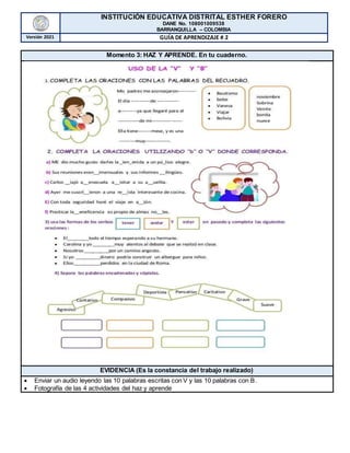 INSTITUCIÓN EDUCATIVA DISTRITAL ESTHER FORERO
DANE No. 108001009538
BARRANQUILLA – COLOMBIA
Versión 2021 GUÍA DE APRENDIZAJE # 2
Momento 3: HAZ Y APRENDE. En tu cuaderno.
EVIDENCIA (Es la constancia del trabajo realizado)
 Enviar un audio leyendo las 10 palabras escritas con V y las 10 palabras con B.
 Fotografía de las 4 actividades del haz y aprende
 