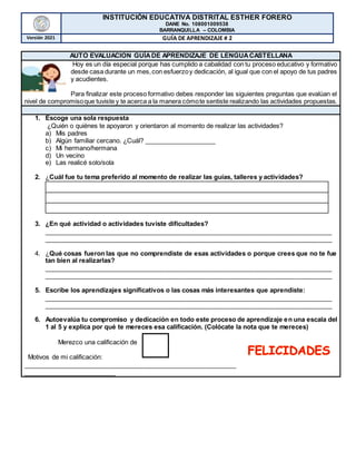 INSTITUCIÓN EDUCATIVA DISTRITAL ESTHER FORERO
DANE No. 108001009538
BARRANQUILLA – COLOMBIA
Versión 2021 GUÍA DE APRENDIZAJE # 2
AUTO EVALUACION GUÍADE APRENDIZAJE DE LENGUACASTELLANA
Hoy es un día especial porque has cumplido a cabalidad con tu proceso educativo y formativo
desde casa durante un mes,con esfuerzoy dedicación, al igual que con el apoyo de tus padres
y acudientes.
Para finalizar este proceso formativo debes responder las siguientes preguntas que evalúan el
nivel de compromisoque tuviste y te acerca a la manera cómote sentiste realizando las actividades propuestas.
1. Escoge una sola respuesta
¿Quién o quiénes te apoyaron y orientaron al momento de realizar las actividades?
a) Mis padres
b) Algún familiar cercano. ¿Cuál? ____________________
c) Mi hermano/hermana
d) Un vecino
e) Las realicé solo/sola
2. ¿Cuál fue tu tema preferido al momento de realizar las guías, talleres y actividades?
3. ¿En qué actividad o actividades tuviste dificultades?
_________________________________________________________________________________
_________________________________________________________________________________
4. ¿Qué cosas fueron las que no comprendiste de esas actividades o porque crees que no te fue
tan bien al realizarlas?
_________________________________________________________________________________
_________________________________________________________________________________
5. Escribe los aprendizajes significativos o las cosas más interesantes que aprendiste:
_________________________________________________________________________________
_________________________________________________________________________________
6. Autoevalúa tu compromiso y dedicación en todo este proceso de aprendizaje en una escala del
1 al 5 y explica por qué te mereces esa calificación. (Colócate la nota que te mereces)
Merezco una calificación de
Motivos de mi calificación:
____________________________________________________________
__________________________
 
