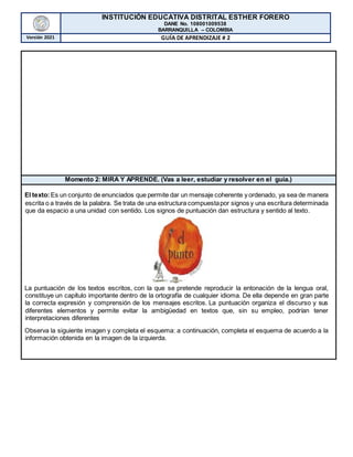 INSTITUCIÓN EDUCATIVA DISTRITAL ESTHER FORERO
DANE No. 108001009538
BARRANQUILLA – COLOMBIA
Versión 2021 GUÍA DE APRENDIZAJE # 2
Momento 2: MIRA Y APRENDE. (Vas a leer, estudiar y resolver en el guía.)
El texto:Es un conjunto de enunciados que permite dar un mensaje coherente y ordenado, ya sea de manera
escrita o a través de la palabra. Se trata de una estructura compuestapor signos y una escritura determinada
que da espacio a una unidad con sentido. Los signos de puntuación dan estructura y sentido al texto.
La puntuación de los textos escritos, con la que se pretende reproducir la entonación de la lengua oral,
constituye un capítulo importante dentro de la ortografía de cualquier idioma. De ella depende en gran parte
la correcta expresión y comprensión de los mensajes escritos. La puntuación organiza el discurso y sus
diferentes elementos y permite evitar la ambigüedad en textos que, sin su empleo, podrían tener
interpretaciones diferentes
Observa la siguiente imagen y completa el esquema: a continuación, completa el esquema de acuerdo a la
información obtenida en la imagen de la izquierda.
 