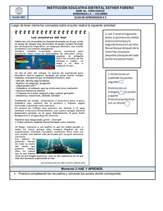 INSTITUCIÓN EDUCATIVA DISTRITAL ESTHER FORERO
DANE No. 108001009538
BARRANQUILLA – COLOMBIA
Versión 2021 GUÍA DE APRENDIZAJE # 2
Luego de tener claros los conceptos sobre el punto realiza la siguiente actividad:
2. Encierra con un
cuadrado lospuntos
seguidos
Encierracon un
triángulo los punto
y aparte
Encierrael puntofinal
con un círculo
1. Lee 2 vecesel siguiente
texto.La primeravezrealiza
lecturasilenciosayla
segundalecturaenvozalta.
Recuerdaque despuésde la
coma hay unapausa
pequeñaydespuésde cada
puntouna pausamayor.
Momento 3: HAZ Y APRENDE.
1. Practica completando los recuadros y ubicando los puntos donde corresponda:
 