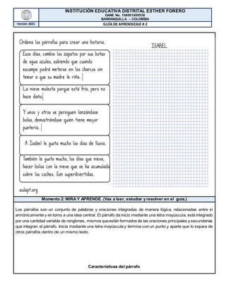 INSTITUCIÓN EDUCATIVA DISTRITAL ESTHER FORERO
DANE No. 108001009538
BARRANQUILLA – COLOMBIA
Versión 2021 GUÍA DE APRENDIZAJE # 2
Momento 2: MIRA Y APRENDE. (Vas a leer, estudiar y resolver en el guía.)
Los párrafos son un conjunto de palabras y oraciones integradas de manera lógica, relacionadas entre sí
armónicamente y en torno a una idea central. El párrafo da inicio mediante una letra mayúscula, está integrado
por una cantidad variable de renglones, mismos queestán formados de las oraciones principales y secundarias
que integran el párrafo. Inicia mediante una letra mayúscula y termina con un punto y aparte que lo separa de
otros párrafos dentro de un mismo texto.
Características del párrafo
 