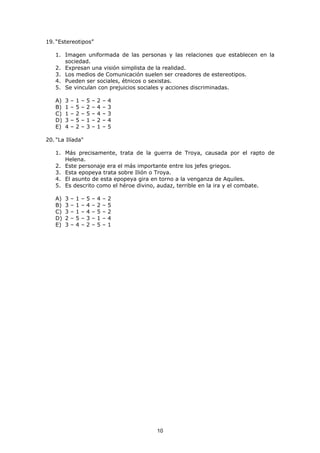 10
19. “Estereotipos”
1. Imagen uniformada de las personas y las relaciones que establecen en la
sociedad.
2. Expresan una visión simplista de la realidad.
3. Los medios de Comunicación suelen ser creadores de estereotipos.
4. Pueden ser sociales, étnicos o sexistas.
5. Se vinculan con prejuicios sociales y acciones discriminadas.
A) 3 – 1 – 5 – 2 – 4
B) 1 – 5 – 2 – 4 – 3
C) 1 – 2 – 5 – 4 – 3
D) 3 – 5 – 1 – 2 – 4
E) 4 – 2 – 3 – 1 – 5
20. "La Ilíada"
1. Más precisamente, trata de la guerra de Troya, causada por el rapto de
Helena.
2. Este personaje era el más importante entre los jefes griegos.
3. Esta epopeya trata sobre Ilión o Troya.
4. El asunto de esta epopeya gira en torno a la venganza de Aquiles.
5. Es descrito como el héroe divino, audaz, terrible en la ira y el combate.
A) 3 – 1 – 5 – 4 – 2
B) 3 – 1 – 4 – 2 – 5
C) 3 – 1 – 4 – 5 – 2
D) 2 – 5 – 3 – 1 – 4
E) 3 – 4 – 2 – 5 – 1
 