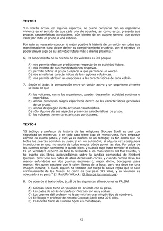 13
TEXTO 3
"Un volcán activo, en algunos aspectos, se puede comparar con un organismo
viviente en el sentido de que cada uno de aquellos, así como estos, presenta sus
propias características particulares; aún dentro de un cuadro general que puede
valer por todo un grupo o una especie.
Por esto es necesario conocer lo mejor posible la historia de un volcán en todas sus
manifestaciones para poder definir su comportamiento eruptivo, con el objetivo de
poder prever algo de su actividad futura más o menos próxima."
6. El conocimiento de la historia de los volcanes es útil porque
A) nos permite efectuar predicciones respecto de su actividad futura.
B) nos informa de sus manifestaciones eruptivas.
C) permite definir el grupo o especie a que pertenece un volcán.
D) nos enseña las características de las regiones volcánicas.
E) nos permite atribuir las erupciones a las características de cada volcán.
7. Según el texto, la comparación entre un volcán activo y un organismo viviente
se basa en que
A) los volcanes, como los organismos, pueden desarrollar actividad continua o
esporádica.
B) ambos presentan rasgos específicos dentro de las características generales
de un grupo.
C) ambos despliegan cierta actividad característica.
D) sólo algunos de sus aspectos presentan características de grupo.
E) los volcanes tienen características particulares.
TEXTO 4
“El teólogo y profesor de historia de las religiones Giocoso Spelli es casi con
seguridad un monstruo, o en todo caso tiene algo de monstruoso. Para empezar
camina en cuatro patas, y esto ya es insólito en un teólogo; es tan ancho que no
todas las puertas admiten su paso, y en un automóvil, si alguna vez consiguiera
introducirse en uno, no sabría de todos modos dónde poner las alas. Por culpa de
los cuernos ningún sombrero le queda bien, y cuando ruge hace temblar el edificio.
Es un verdadero experto en todo lo referente a los manuscritos del Mar Muerto, y
ha escrito dos libros autorizadísimos sobre la cándida comunidad de Khirbert
Qumran. Pero tiene las patas de atrás demasiado cortas, y cuando camina lleva las
manos enfundadas en dos guantes enormes o, mejor dicho, borceguíes para
manos. Hay quien sostiene que le salen llamas de la boca, pero esa debe ser una
imagen literaria; o quizá alguien ha tomado por fuego la saliva rojiza que le sale
continuamente de las fauces. Lo cierto es que pesa 375 kilos, y su volumen es
adecuado a su peso.” (J. Rodolfo Wilcock: El libro de los monstruos)
8. De acuerdo al texto leído, ¿cuál de las siguientes afirmaciones es FALSA?
A) Giocoso Spelli tiene un volumen de acuerdo con su peso.
B) Las patas de atrás del profesor Giocoso son muy cortas.
C) Los cuernos del profesor no le permitirían usar ningún tipo de sombrero.
D) El filólogo y profesor de historia Giocoso Spelli pesa 375 kilos.
E) El aspecto físico de Giocoso Spelli es monstruoso.
 