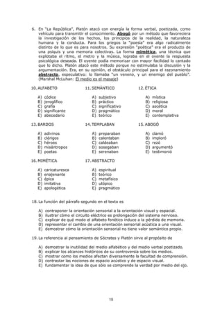 15
6. En “La República”, Platón atacó con energía la forma verbal, poetizada, como
vehículo para transmitir el conocimiento. Abogó por un método que favoreciera
la investigación de los hechos, los principios de la realidad, la naturaleza
humana y la conducta. Para los griegos la “poesía” era algo radicalmente
distinto de lo que es para nosotros. Su expresión “poética” era el producto de
una psiquis y una memoria colectivas. La forma mimética, una técnica que
explotaba el ritmo, el metro y la música, lograba en el oyente la respuesta
psicológica deseada. El oyente podía memorizar con mayor facilidad lo cantado
que lo dicho. Platón atacó este método porque no estimulaba la discusión y la
argumentación. Era, en su opinión, el obstáculo principal para el razonamiento
abstracto, especulativo: lo llamaba “un veneno, y un enemigo del pueblo”.
(Marshal McLuhan: El medio es el masaje)
10. ALFABETO
A) códice
B) jeroglífico
C) grafía
D) significante
E) abecedario
11. SEMÁNTICO
A) subjetivo
B) práctico
C) significativo
D) pragmático
E) teórico
12. ÉTICA
A) mística
B) religiosa
C) ascética
D) moral
E) contemplativa
13. BARDOS
A) adivinos
B) clérigos
C) héroes
D) misántropos
E) poetas
14. TEMPLABAN
A) preparaban
B) calentaban
C) caldeaban
D) sosegaban
E) serenaban
15. ABOGÓ
A) clamó
B) imploró
C) rezó
D) argumentó
E) testimonió
16. MIMÉTICA
A) caricaturesca
B) enajenante
C) épica
D) imitativa
E) apologética
17. ABSTRACTO
A) espiritual
B) teórico
C) metafísico
D) utópico
E) pragmático
18. La función del párrafo segundo en el texto es
A) contraponer la orientación sensorial a la orientación visual y espacial.
B) ilustrar cómo el circuito eléctrico es prolongación del sistema nervioso.
C) explicar de qué modo el alfabeto fonético induce a la pérdida de memoria.
D) representar el cambio de una orientación sensorial acústica a una visual.
E) demostrar cómo la orientación sensorial no tiene valor semántico propio.
19. La referencia al pensamiento de Sócrates y Platón sirve al propósito de
A) demostrar la inutilidad del medio alfabético y del medio verbal poetizado.
B) explicar los alcances históricos de su controversia sobre los medios.
C) mostrar como los medios afectan diversamente la facultad de comprensión.
D) contrastar las nociones de espacio acústico y de espacio visual.
E) fundamentar la idea de que sólo se comprende la verdad por medio del ojo.
 