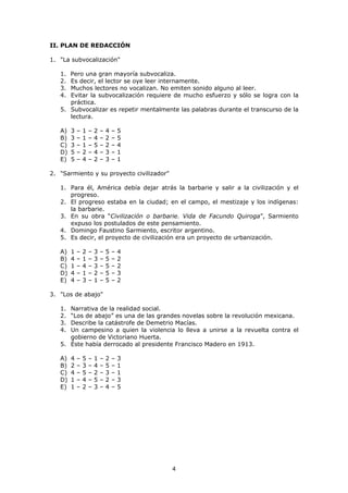 4
II. PLAN DE REDACCIÓN
1. "La subvocalización"
1. Pero una gran mayoría subvocaliza.
2. Es decir, el lector se oye leer internamente.
3. Muchos lectores no vocalizan. No emiten sonido alguno al leer.
4. Evitar la subvocalización requiere de mucho esfuerzo y sólo se logra con la
práctica.
5. Subvocalizar es repetir mentalmente las palabras durante el transcurso de la
lectura.
A) 3 – 1 – 2 – 4 – 5
B) 3 – 1 – 4 – 2 – 5
C) 3 – 1 – 5 – 2 – 4
D) 5 – 2 – 4 – 3 – 1
E) 5 – 4 – 2 – 3 – 1
2. "Sarmiento y su proyecto civilizador"
1. Para él, América debía dejar atrás la barbarie y salir a la civilización y el
progreso.
2. El progreso estaba en la ciudad; en el campo, el mestizaje y los indígenas:
la barbarie.
3. En su obra “Civilización o barbarie. Vida de Facundo Quiroga”, Sarmiento
expuso los postulados de este pensamiento.
4. Domingo Faustino Sarmiento, escritor argentino.
5. Es decir, el proyecto de civilización era un proyecto de urbanización.
A) 1 – 2 – 3 – 5 – 4
B) 4 – 1 – 3 – 5 – 2
C) 1 – 4 – 3 – 5 – 2
D) 4 – 1 – 2 – 5 – 3
E) 4 – 3 – 1 – 5 – 2
3. "Los de abajo"
1. Narrativa de la realidad social.
2. “Los de abajo” es una de las grandes novelas sobre la revolución mexicana.
3. Describe la catástrofe de Demetrio Macías.
4. Un campesino a quien la violencia lo lleva a unirse a la revuelta contra el
gobierno de Victoriano Huerta.
5. Éste había derrocado al presidente Francisco Madero en 1913.
A) 4 – 5 – 1 – 2 – 3
B) 2 – 3 – 4 – 5 – 1
C) 4 – 5 – 2 – 3 – 1
D) 1 – 4 – 5 – 2 – 3
E) 1 – 2 – 3 – 4 – 5
 