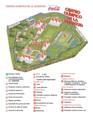 CENTRO OLÍMPICO DE LA JUVENTUD
Pabellón Asia
Judo
Lucha Olímpica
Pabellón África
Esgrima
Pentatlón moderno (Esgrima)
Pentatlón & Cross Country
Atletismo (Cross Country)
Pentatlón moderno (Laser run)
Pabellón Europa
Karate
Levantamiento de pesas
Pabellón América
Gimnasia (Rítmica - Artística -
Trampolín - Acrobática - Evento
multidisciplinario de equipos)
Cancha de Hockey
Hockey 5
Pista de Atletismo
Atletismo
Pentatlón moderno (Natación)
Centro Acuático
Deportes acuáticos (Natación)
Deportes acuáticos
(Saltos ornamentales)
Pabellón Oceanía
Boxeo
Taekwondo
Objetos perdidos
Guardado de carritos de bebé
Servicio de sillas de ruedas
Puesto de información
Punto de encuentro
B Tienda oficial
C Programa cultural y educativo
D Iniciación deportiva
A Pase Olímpico de la
Juventud presentado
por
Zona de Food trucks
Consultorio médico
BañosEntrada / Salida
Camino del espectador
AU.PRES.H.J.CÁM
PO
RA
 
