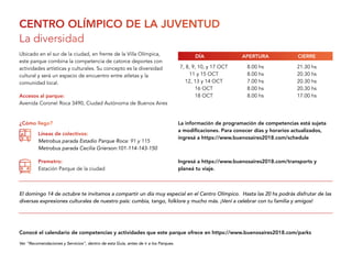 CENTRO OLÍMPICO DE LA JUVENTUD
La diversidad
Ubicado en el sur de la ciudad, en frente de la Villa Olímpica,
este parque combina la competencia de catorce deportes con
actividades artísticas y culturales. Su concepto es la diversidad
cultural y será un espacio de encuentro entre atletas y la
comunidad local.
7, 8, 9, 10, y 17 OCT
11 y 15 OCT
12, 13 y 14 OCT
16 OCT
18 OCT
8.00 hs
8.00 hs
7.00 hs
8.00 hs
8.00 hs
21.30 hs
20.30 hs
20.30 hs
20.30 hs
17.00 hsAccesos al parque:
Avenida Coronel Roca 3490, Ciudad Autónoma de Buenos Aires
El domingo 14 de octubre te invitamos a compartir un día muy especial en el Centro Olímpico. Hasta las 20 hs podrás disfrutar de las
diversas expresiones culturales de nuestro país: cumbia, tango, folklore y mucho más. ¡Vení a celebrar con tu familia y amigos!
APERTURADÍA CIERRE
¿Cómo llego?
Líneas de colectivos:
Metrobus parada Estadio Parque Roca: 91 y 115
Metrobus parada Cecilia Grierson:101-114-143-150
Premetro:
Estación Parque de la ciudad
Ver “Recomendaciones y Servicios”, dentro de esta Guía, antes de ir a los Parques.
Conocé el calendario de competencias y actividades que este parque ofrece en https://www.buenosaires2018.com/parks
Ingresá a https://www.buenosaires2018.com/transports y
planeá tu viaje.
La información de programación de competencias está sujeta
a modificaciones. Para conocer días y horarios actualizados,
ingresá a https://www.buenosaires2018.com/schedule
 