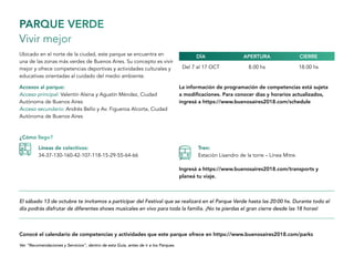 PARQUE VERDE
Vivir mejor
Ubicado en el norte de la ciudad, este parque se encuentra en
una de las zonas más verdes de Buenos Aires. Su concepto es vivir
mejor y ofrece competencias deportivas y actividades culturales y
educativas orientadas al cuidado del medio ambiente.
Del 7 al 17 OCT 8.00 hs 18.00 hs
Accesos al parque:
Acceso principal: Valentin Alsina y Agustín Méndez, Ciudad
Autónoma de Buenos Aires
Acceso secundario: Andrés Bello y Av. Figueroa Alcorta, Ciudad
Autónoma de Buenos Aires
El sábado 13 de octubre te invitamos a participar del Festival que se realizará en el Parque Verde hasta las 20:00 hs. Durante todo el
día podrás disfrutar de diferentes shows musicales en vivo para toda la familia. ¡No te pierdas el gran cierre desde las 18 horas!
Ver “Recomendaciones y Servicios”, dentro de esta Guía, antes de ir a los Parques.
Conocé el calendario de competencias y actividades que este parque ofrece en https://www.buenosaires2018.com/parks
Ingresá a https://www.buenosaires2018.com/transports y
planeá tu viaje.
La información de programación de competencias está sujeta
a modificaciones. Para conocer días y horarios actualizados,
ingresá a https://www.buenosaires2018.com/schedule
APERTURADÍA CIERRE
¿Cómo llego?
Líneas de colectivos:
34-37-130-160-42-107-118-15-29-55-64-66
Tren:
Estación Lisandro de la torre – Línea Mitre.
 
