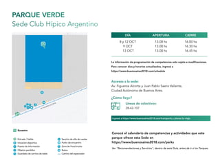 PARQUE VERDE
Sede Club Hípico Argentino
Accesos a la sede:
Av. Figueroa Alcorta y Juan Pablo Saenz Valiente,
Ciudad Autónoma de Buenos Aires.
8 y 12 OCT
9 OCT
13 OCT
13.00 hs
13.00 hs
13.00 hs
16.00 hs
16.30 hs
16.45 hs
APERTURADÍA CIERRE
¿Cómo llego?
Líneas de colectivos:
28-42-107
Ver “Recomendaciones y Servicios”, dentro de esta Guía, antes de ir a los Parques.
Conocé el calendario de competencias y actividades que este
parque ofrece esta Sede en
https://www.buenosaires2018.com/parks
La información de programación de competencias está sujeta a modificaciones.
Para conocer días y horarios actualizados, ingresá a
https://www.buenosaires2018.com/schedule
Ingresá a https://www.buenosaires2018.com/transports y planeá tu viaje.
 