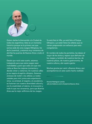 Horacio Rodríguez Larreta
Jefe de Gobierno de la Ciudad de Buenos Aires
Quiero darles la bienvenida a la Ciudad de
todos los argentinos. Este es un momento
histórico porque es la primera vez que
somos sede de unos Juegos Olímpicos, los
de la Juventud, y estamos muy contentos de
abrirles las puertas de Buenos Aires a todo el
mundo.
Desde que nació este sueño, estamos
trabajando para que estos juegos sean
inolvidables y para que cada uno que nos
visite se lleve los mejores momentos y
decida volver a visitarnos. En nuestras calles
ya se respira el espíritu olímpico. Estamos
ansiosos de recibir a los atletas y a todos
ustedes para vivir juntos esta experiencia
única. La amistad, el respeto y la excelencia,
se fusionan con nuestra diversidad cultural y
con la creatividad, el talento, la innovación y
todo lo que nos caracteriza, para que Buenos
Aires sea la mejor anfitriona de los Juegos.
Ya está lista la Villa, ya está listo el Parque
Olímpico y ya están listos los atletas que se
vienen preparando con esfuerzo para esta
competencia.
En nombre de todos los porteños, les deseo el
mayor de los éxitos y espero que disfruten de
los Juegos y también de nuestros barrios, de
nuestras plazas, de nuestra gastronomía, de
nuestra cultura y de nuestra gente.
Muchas gracias por venir a Buenos Aires y por
acompañarnos en este sueño hecho realidad.
 