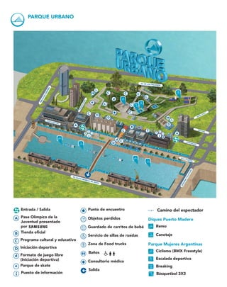 Baños
Diques Puerto Madero
Remo
Canotaje
Parque Mujeres Argentinas
Ciclismo (BMX Freestyle)
Escalada deportiva
Breaking
Básquetbol 3X3
Objetos perdidos
Guardado de carritos de bebé
Servicio de sillas de ruedas
Puesto de información
Punto de encuentro
Zona de Food trucks
Consultorio médico
Salida
Entrada / Salida
d Formato de juego libre
(Iniciación deportiva)
A Pase Olímpico de la
Juventud presentado
por
B Tienda oficial
C Programa cultural y educativo 
D Iniciación deportiva
e Parque de skate
Camino del espectador
PARQUE URBANO
I
I
I
I
A
A
C
e
d
d
C
C C
C
C
B
C
D
D
C
C
C
D
D
JUANA MANSO
MANUELASÁENZ
MACACHA
GÜEMES
AZUCENA
VILLAFLOR
AV. DE LOS ITALIANOS
AV. ALICIA MOREAU DE JUSTO
OLGA COSSETTINI
AMÉ PAINÉ
MARTA LYNCH
OLGA COSSETTINI
 