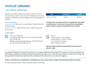 PARQUE URBANO
Las artes urbanas
Ubicado junto al Río de Plata, este parque se sitúa en el barrio
más joven de la ciudad. En el conviven la competencia de nuevos
deportes y disciplinas, la cultura callejera y las nuevas expresiones
artísticas.
Del 7 al 17 OCT 8.00 hs 18.00 hs
Accesos al parque:
Acceso principal: Marta Lynch y Juana Manso, Ciudad Autónoma
de Buenos Aires
Acceso secundario: Olga Cossettini S/N, Ciudad Autónoma de
Buenos Aires
¡Los Juegos Olímpicos de la Juventud comienzan con una gran celebración! El domingo 07 de octubre te invitamos a participar del
Festival que se realizará en el Parque Urbano hasta las 20 horas. ¡Vení a vivir un día único que combinará lo mejor del art street, Djs,
Vjs y grandes demostraciones deportivas! No te pierdas el cierre del evento con un show de mapping.
APERTURADÍA CIERRE
¿Cómo llego?
Líneas de colectivos:
4-7-20-22-26-28-50-56-91-105-115-146-150-2-99-103-
126-129-140-180
Metrobus parada Avenida Belgrano: 195-159-74-93-64-
29-143-130-33-62-152-86-8-61-111
Subtes:
Línea A estación: Plaza de Mayo
Línea B estación: Leandro N. Alem
Línea D estación: Catedral
Línea E estación: Bolívar
Ver “Recomendaciones y Servicios”, dentro de esta Guía, antes de ir a los Parques.
Conocé el calendario de competencias y actividades que este parque ofrece en https://www.buenosaires2018.com/parks
Ingresá a https://www.buenosaires2018.com/transports y
planeá tu viaje.
La información de programación de competencias está sujeta
a modificaciones. Para conocer días y horarios actualizados,
ingresá a https://www.buenosaires2018.com/schedule
 