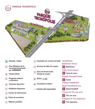 PARQUE TECNÓPOLIS
C
C
C
C
B
C
C
D
D
DD
D D
B
A
D
D
F
AV.TRIUNVIRATO
AV.G
EN
ERAL
PAZ
J.B.D
E
LA
SA
LLE
J.B.D
E
LA
SA
LLE
Servicio de sillas de ruedas
Guardado de carritos de bebé
Zona de Food trucks
Tienda de snacks
Badminton Arena
Bádminton
Table Tennis Arena
Tenis de mesa
Estadio Principal Futsal
Futsal
Campo de Tiro con arco
Tiro con arco
Polígono de Tiro deportivo
Tiro deportivo
TECNÓPOLIS
Exhibición deportivaF
Pase Olímpico de la
Juventud presentado
por
Tienda oficial
Programa cultural
y educativo
Iniciación deportiva
Objetos perdidos
Puesto de información
Punto de encuentro
Entrada / Salida
Beach Handball Arena
Beach handball
PARQUE SARMIENTO
Consultorio médico
Baños
Camino del espectador
 