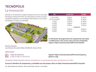 TECNÓPOLIS
La Innovación
Acceso al parque:
Juan Bautista de Lasalle 4566, Villa Martelli, Buenos Aires
7, 8 y 9 OCT
10, 13 y 15 OCT
11 OCT
12 OCT
14 OCT
16 OCT
17 OCT
18 OCT
8.00 hs
9.00 hs
10.30 hs
8.30 hs
9.00 hs
13.00 hs
8.00 hs
CERRADO
21.30 hs
21.30 hs
21.30 hs
21.30 hs
19.30 hs
20.30 hs
15.30 hs
APERTURADÍA CIERRE
¿Cómo llego?
Líneas de colectivos:
21-28-117-140-111-110-175-176
Tecnópolis y Parque Sarmiento estarán conectados por un puente peatonal sobre Juan Bautista de la Salle.
Ubicado en el oeste de la ciudad, el parque funciona en dos sedes:
Tecnópolis y Parque Sarmiento. En este parque conviven una gran
variedad de deportes con actividades relacionadas con las nuevas
tecnologías, el cuerpo y los sentidos.
Ver “Recomendaciones y Servicios”, dentro de esta Guía, antes de ir a los Parques.
Conocé el calendario de competencias y actividades que este parque ofrece en https://www.buenosaires2018.com/parks
Ingresá a https://www.buenosaires2018.com/transports y
planeá tu viaje.
La información de programación de competencias está sujeta
a modificaciones. Para conocer días y horarios actualizados,
ingresá a https://www.buenosaires2018.com/schedule
J.B.D
E
LA
SA
LLE
J.B.D
E
LA
SA
LLE
 