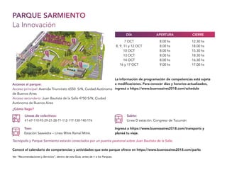 PARQUE SARMIENTO
La Innovación
Accesos al parque:
Acceso principal: Avenida Triunvirato 6550 S/N, Cuidad Autónoma
de Buenos Aires
Acceso secundario: Juan Bautista de la Salle 4750 S/N, Ciudad
Autónoma de Buenos Aires
¿Cómo llego?
Líneas de colectivos:
41-67-110-93-29-21-28-71-112-117-130-140-176
Tren:
Estación Saavedra – Línea Mitre Ramal Mitre.
Subte:
Línea D estación: Congreso de Tucumán
Tecnópolis y Parque Sarmiento estarán conectados por un puente peatonal sobre Juan Bautista de la Salle.
Ver “Recomendaciones y Servicios”, dentro de esta Guía, antes de ir a los Parques.
Conocé el calendario de competencias y actividades que este parque ofrece en https://www.buenosaires2018.com/parks
Ingresá a https://www.buenosaires2018.com/transports y
planeá tu viaje.
La información de programación de competencias está sujeta
a modificaciones. Para conocer días y horarios actualizados,
ingresá a https://www.buenosaires2018.com/schedule
AV.TRIUNVIRATO
AV.G
EN
ERAL
PAZ
7 OCT
8, 9, 11 y 12 OCT
10 OCT
13 OCT
14 OCT
16 y 17 OCT
8.00 hs
8.00 hs
8.00 hs
8.00 hs
8.00 hs
9.00 hs
12.30 hs
18.00 hs
15.30 hs
18.30 hs
16.30 hs
17.00 hs
APERTURADÍA CIERRE
 