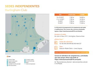 SEDES INDEPENDENTES
Hurlingham Club
Accesos a la sede:
Av Julio A. Roca 1411, Hurlingham, Buenos Aires
9 y 10 OCT
11 y 13 OCT
14 OCT
15 OCT
7.30 hs
7.30 hs
7.30 hs
7.30 hs
16.00 hs
16.30 hs
14.40 hs
17.00 hs
APERTURADÍA CIERRE
¿Cómo llego?
Líneas de colectivos:
53-182-244-338-390-462-463-464-237
Tren:
Estación Rubén Darío - Línea Urquiza.
Conocé el calendario de competencias y actividades
que este parque ofrece esta Sede en
https://www.buenosaires2018.com/parks
La información de programación de competencias está sujeta
a modificaciones. Para conocer días y horarios actualizados,
ingresá a https://www.buenosaires2018.com/schedule
Ingresá a https://www.buenosaires2018.com/transports y planeá tu viaje.
Ver “Recomendaciones y Servicios”, dentro de esta Guía, antes de
ir a los Parques.
 