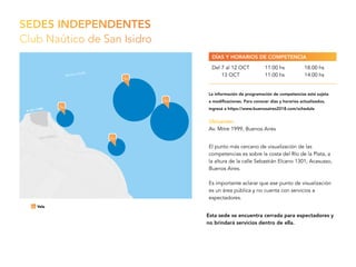 SEDES INDEPENDENTES
Club Naútico de San Isidro
Esta sede se encuentra cerrada para espectadores y
no brindará servicios dentro de ella.
El punto más cercano de visualización de las
competencias es sobre la costa del Río de la Plata, a
la altura de la calle Sebastián Elcano 1301, Acasusso,
Buenos Aires.
Es importante aclarar que ese punto de visualización
es un área pública y no cuenta con servicios a
espectadores.
Ubicación:
Av. Mitre 1999, Buenos Aires
Del 7 al 12 OCT
13 OCT
11.00 hs
11.00 hs
18.00 hs
14.00 hs
DÍAS Y HORARIOS DE COMPETENCIA
La información de programación de competencias está sujeta
a modificaciones. Para conocer días y horarios actualizados,
ingresá a https://www.buenosaires2018.com/schedule
 