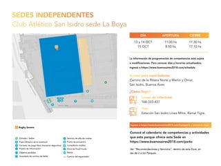 SEDES INDEPENDENTES
Club Atlético San Isidro sede La Boya
Acceso para espectadores:
Camino de la Ribera Norte y Martín y Omar,
San Isidro, Buenos Aires
13 y 14 OCT
15 OCT
11.00 hs
8.50 hs
17.30 hs
17.10 hs
APERTURADÍA CIERRE
¿Cómo llego?
Líneas de colectivos:
168-333-437
Tren:
Estación San Isidro Línea Mitre, Ramal Tigre.
Ver “Recomendaciones y Servicios”, dentro de esta Guía, an
tes de ir a los Parques.
Conocé el calendario de competencias y actividades
que este parque ofrece esta Sede en
https://www.buenosaires2018.com/parks
La información de programación de competencias está sujeta
a modificaciones. Para conocer días y horarios actualizados,
ingresá a https://www.buenosaires2018.com/schedule
Ingresá a https://www.buenosaires2018.com/transports y planeá tu viaje.
 