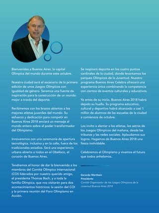 Gerardo Werthein
Presidente
Comité Organizador de los Juegos Olímpicos de la
Juventud Buenos Aires 2018
Bienvenidos a Buenos Aires, la capital
Olímpica del mundo durante este octubre.
Nuestra ciudad será el escenario de la primera
edición de unos Juegos Olímpicos con
igualdad de género. Seremos una fuente de
inspiración para la construcción de un mundo
mejor a través del deporte.
Recibiremos con los brazos abiertos a los
mejores atletas juveniles del mundo. Su
esfuerzo y dedicación para competir en
Buenos Aires 2018 enviará un mensaje al
mundo entero sobre el poder transformador
del Olimpismo.
Innovaremos con una ceremonia de apertura
tecnológica, inclusiva y en la calle, fuera de los
tradicionales estadios. Será una experiencia
urbana abierta a todos en el Obelisco, el
corazón de Buenos Aires.
Tendremos el honor de dar la bienvenida a los
miembros del Comité Olímpico Internacional
(COI) liderados por nuestro querido amigo,
el presidente Thomas Bach, y a toda la
familia Olímpica, que nos visitarán para dos
acontecimientos históricos: la sesión del COI
y la primera reunión del Foro Olimpismo en
Acción.
Se respirará deporte en los cuatro puntos
cardinales de la ciudad, donde levantamos los
parques Olímpicos de la Juventud. Nuestro
programa Buenos Aires Celebra ofrecerá una
experiencia única combinando la competencia
con cientos de eventos culturales y educativos.
Ya antes de su inicio, Buenos Aires 2018 habrá
dejado su huella. Su programa educativo,
cultural y deportivo habrá alcanzado a casi 1
millón de alumnos de las escuelas de la ciudad
a comienzos de octubre.
Los invito a alentar a los atletas, los astros de
los Juegos Olímpicos del mañana, desde las
tribunas y las redes sociales. Aplaudamos sus
logros. Hagamos de Buenos Aires 2018 una
fiesta inolvidable.
Celebremos el Olimpismo y vivamos el futuro
que todos anhelamos.
 