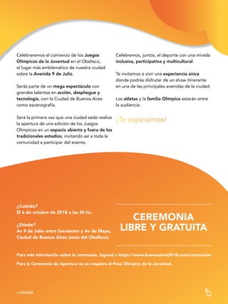 3030« VOLVER
¿Cuándo?
El 6 de octubre de 2018 a las 20 hs.
¿Dónde?
Av 9 de Julio entre Sarmiento y Av de Mayo,
Ciudad de Buenos Aires (zona del Obelisco).
Para más información sobre la ceremonia, ingresá a https://www.buenosaires2018.com/ceremonies
Para la Ceremonia de Apertura no se requiere el Pase Olímpico de la Juventud.
CEREMONIA
LIBRE Y GRATUITA
Celebraremos el comienzo de los Juegos
Olímpicos de la Juventud en el Obelisco,
el lugar más emblemático de nuestra ciudad
sobre la Avenida 9 de Julio.
Serás parte de un mega espectáculo con
grandes talentos en acción, despliegue y
tecnología, con la Ciudad de Buenos Aires
como escenografía.
Será la primera vez que una ciudad sede realice
la apertura de una edición de los Juegos
Olímpicos en un espacio abierto y fuera de los
tradicionales estadios, invitando así a toda la
comunidad a participar del evento.
Celebremos, juntos, el deporte con una mirada
inclusiva, participativa y multicultural.
Te invitamos a vivir una experiencia única
donde podrás disfrutar de un show itinerante
en una de las principales avenidas de la ciudad.
Los atletas y la familia Olímpica estarán entre
la audiencia.
¡Te esperamos!
 