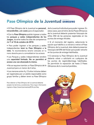 3232
Pase Olímpico de la Juventud
• El Pase Olímpico de la Juventud es personal,
intransferible y sin costo para el espectador.
• Con tu Pase Olímpico podrás ingresar a todos
los parques y sedes independientes de los
Juegos, durante todos los días de competencia
del 7 al 18 de octubre de 2018.
• Para poder ingresar a los parques y sedes
independientes tené tu Pase Olímpico a la
vista. Te recomendamos tenerlo colocado en tu
mano derecha para tu comodidad en los accesos.
• Los Parques y sedes independientes tendrán
una capacidad limitada. No se permitirá el
acceso una vez alcanzada la misma.
• No se requiere tramitar un Pase Olímpico de la
Juventud para un menor de 4 años.
• Los menores entre 4 y 13 años inclusive deben
ser registrados por un adulto responsable como
grupo familiar y deben tener su Pase Olímpico
Para obtener tu Pase Olímpico de la Juventud deberás
aceptar los términos y condiciones. Para mayor información
ingresá a https://www.buenosaires2018.com/faq
de la Juventud individual para poder ingresar. En
estos casos, para el retiro de los Pases Olímpicos
de la Juventud deberán presentar fotocopia de
el/los DNI de las personas registradas en los
puntos de entrega oficiales.
• Si al momento del registro, seleccionás la
opción que habilita a un tercero a retirar el Pase
Olímpico de la Juventud, éste deberá presentar
fotocopia del DNI del titular para poder retirarlo
en los puntos de entrega habilitados.
• Si extravias tu Pase Olímpico de la Juventud
deberás volver a solicitarlo en cualquiera de
los puntos de registro&entrega habilitados.
Se permitirán la reposición de hasta 2 Pases
Olímpicos de la Juventud perdidos.
 