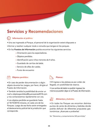 3434
• Una vez ingresado al Parque, el personal de la organización estará dispuesto a
informar y resolver cualquier duda o consulta que tengas en los parques.
• En los Puestos de Información podrás encontrar los siguientes servicios:
» Orientación para los espectadores.
» Objetos perdidos.
» Identificación para niños menores de 4 años.
» Guardado de carritos de bebé.
» Servicio de sillas de ruedas.
» Punto de encuentro
• En caso de perder documentación o algún
objeto durante los Juegos, por favor, dirigite al
Puesto de Información.
• También tendrás la posibilidad de enviar un
mail a objetosperdidos@buenosaires2018.com
y nos contactaremos rápidamente con vos.
• Los objetos perdidos se guardarán hasta
el 18/10/2018 inclusive, en cada uno de los
Parques. Luego de esa fecha serán entregados
al destacamento policial de la jurisdicción que
corresponda.
• El ingreso a las plateas es por orden de
llegada, sin posibilidad de reserva.
• Los carritos de bebé no podrán ingresar, los
mismos se podrán dejar en el Puesto de Información.
• En todos los Parques vas encontrar distintos
puntos de venta de alimentos y bebidas donde
podrás disfrutar de diferentes propuestas gas-
tronómicas. ¡Acercate a probarlas!
Servicios y Recomendaciones
Información al público:
Objetos perdidos: Plateas:
Alimentos y bebidas
Ver “Elementos y comportamientos NO permitidos”
 