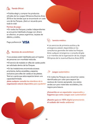 3535
• Podrás elegir y comprar los productos
oficiales de los Juegos Olímpicos Buenos Aires
2018 en las tiendas que se encontrarán en cada
uno de los Parques. ¡Será un recuerdo para
toda la vida!
Formas de pago:
• En todos los Parques y sedes independientes
se encuentra habilitado el pago con dinero
en efectivo, en pesos argentinos, tarjetas de
débito y crédito.
Pago preferencial
• Los accesos están habilitados para el ingreso
de personas con movilidad reducida.
• El servicio de traslado en sillas de ruedas podrá
ser solicitado dentro de los Parques.
• En las instalaciones encontrarás accesos
prioritarios, baños accesibles y espacios
exclusivos para sillas de ruedas en las plateas.
Tené en cuenta que estos espacios tienen una
capacidad limitada.
¡Ante cualquier consulta los miembros de la
organización estarán disponibles para ayudarte!
• Los servicios de primeros auxilios y de
emergencia estarán disponibles en los
consultorios generales de todos los Parques.
Ante cualquier emergencia o consulta dirigite
a un miembro de la organización de los Juegos
Olímpicos de la Juventud Buenos Aires 2018.
Tienda Oficial:
Servicios de accesibilidad:
Servicio médico:
• En todos los Parques vas a encontrar cestos
identificados por color para separar los
residuos de manera apropiada. Los cestos
verdes son para materiales reciclables y los
negros para basura.
¡Convertite en un espectador responsable y
hagamos que estos Juegos sean sustentables!
¡Nuestra guía es 100% digital promoviendo
el cuidado del medio ambiente!
Juegos sustentables:
« VOLVER
 
