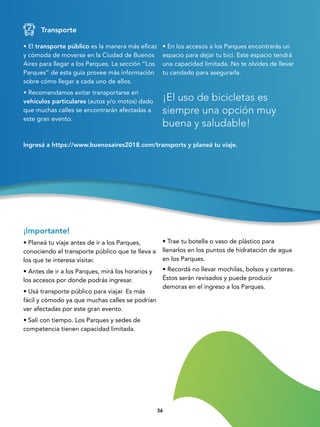 3636
• El transporte público es la manera más eficaz
y cómoda de moverse en la Ciudad de Buenos
Aires para llegar a los Parques. La sección “Los
Parques” de esta guía provee más información
sobre cómo llegar a cada uno de ellos.
• Recomendamos evitar transportarse en
vehículos particulares (autos y/o motos) dado
que muchas calles se encontrarán afectadas a
este gran evento.
¡El uso de bicicletas es
siempre una opción muy
buena y saludable!
Transporte
• En los accesos a los Parques encontrarás un
espacio para dejar tu bici. Este espacio tendrá
una capacidad limitada. No te olvides de llevar
tu candado para asegurarla.
Ingresá a https://www.buenosaires2018.com/transports y planeá tu viaje.
¡Importante!
• Planeá tu viaje antes de ir a los Parques,
conociendo el transporte público que te lleva a
los que te interesa visitar.
• Antes de ir a los Parques, mirá los horarios y
los accesos por donde podrás ingresar.
• Usá transporte público para viajar. Es más
fácil y cómodo ya que muchas calles se podrían
ver afectadas por este gran evento.
• Salí con tiempo. Los Parques y sedes de
competencia tienen capacidad limitada.
• Trae tu botella o vaso de plástico para
llenarlos en los puntos de hidratación de agua
en los Parques.
• Recordá no llevar mochilas, bolsos y carteras.
Éstos serán revisados y puede producir
demoras en el ingreso a los Parques.
 