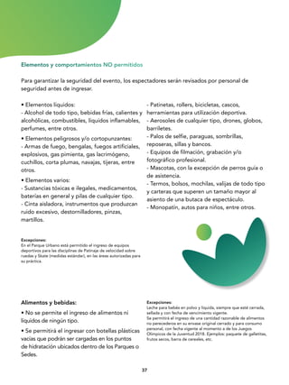 3737
Excepciones:
En el Parque Urbano está permitido el ingreso de equipos
deportivos para las disciplinas de Patinaje de velocidad sobre
ruedas y Skate (medidas estándar), en las áreas autorizadas para
su práctica.
• Elementos líquidos:
- Alcohol de todo tipo, bebidas frías, calientes y
alcohólicas, combustibles, líquidos inflamables,
perfumes, entre otros.
• Elementos peligrosos y/o cortopunzantes:
- Armas de fuego, bengalas, fuegos artificiales,
explosivos, gas pimienta, gas lacrimógeno,
cuchillos, corta plumas, navajas, tijeras, entre
otros.
• Elementos varios:
- Sustancias tóxicas e ilegales, medicamentos,
baterías en general y pilas de cualquier tipo.
- Cinta aisladora, instrumentos que produzcan
ruido excesivo, destornilladores, pinzas,
martillos.
Para garantizar la seguridad del evento, los espectadores serán revisados por personal de
seguridad antes de ingresar.
Elementos y comportamientos NO permitidos
- Patinetas, rollers, bicicletas, cascos,
herramientas para utilización deportiva.
- Aerosoles de cualquier tipo, drones, globos,
barriletes.
- Palos de selfie, paraguas, sombrillas,
reposeras, sillas y bancos.
- Equipos de filmación, grabación y/o
fotográfico profesional.
- Mascotas, con la excepción de perros guía o
de asistencia.
- Termos, bolsos, mochilas, valijas de todo tipo
y carteras que superen un tamaño mayor al
asiento de una butaca de espectáculo.
- Monopatín, autos para niños, entre otros.
Alimentos y bebidas:
• No se permite el ingreso de alimentos ni
líquidos de ningún tipo.
• Se permitirá el ingresar con botellas plásticas
vacías que podrán ser cargadas en los puntos
de hidratación ubicados dentro de los Parques o
Sedes.
Excepciones:
Leche para bebés en polvo y liquida, siempre que esté cerrada,
sellada y con fecha de vencimiento vigente.
Se permitirá el ingreso de una cantidad razonable de alimentos
no perecederos en su envase original cerrado y para consumo
personal, con fecha vigente al momento a de los Juegos
Olímpicos de la Juventud 2018. Ejemplos: paquete de galletitas,
frutos secos, barra de cereales, etc.
 