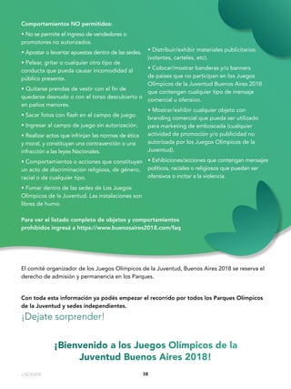 3838
Comportamientos NO permitidos:
• No se permite el ingreso de vendedores o
promotores no autorizados.
• Apostar o levantar apuestas dentro de las sedes.
• Pelear, gritar o cualquier otro tipo de
conducta que pueda causar incomodidad al
público presente.
• Quitarse prendas de vestir con el fin de
quedarse desnudo o con el torso descubierto o
en paños menores.
• Sacar fotos con flash en el campo de juego.
• Ingresar al campo de juego sin autorización.
• Realizar actos que infrinjan las normas de ética
y moral, y constituyan una contravención o una
infracción a las leyes Nacionales.
• Comportamientos o acciones que constituyan
un acto de discriminación religiosa, de género,
racial o de cualquier tipo.
• Fumar dentro de las sedes de Los Juegos
Olímpicos de la Juventud. Las instalaciones son
libres de humo.
• Distribuir/exhibir materiales publicitarios
(volantes, carteles, etc).
• Colocar/mostrar banderas y/o banners
de países que no participan en los Juegos
Olímpicos de la Juventud Buenos Aires 2018
que contengan cualquier tipo de mensaje
comercial u ofensivo.
• Mostrar/exhibir cualquier objeto con
branding comercial que pueda ser utilizado
para marketing de emboscada (cualquier
actividad de promoción y/o publicidad no
autorizada por los Juegos Olímpicos de la
Juventud).
• Exhibiciones/acciones que contengan mensajes
políticos, raciales o religiosos que puedan ser
ofensivos o incitar a la violencia.
Con toda esta información ya podés empezar el recorrido por todos los Parques Olímpicos
de la Juventud y sedes independientes.
¡Dejate sorprender!
Para ver el listado completo de objetos y comportamientos
prohibidos ingresá a https://www.buenosaires2018.com/faq
¡Bienvenido a los Juegos Olímpicos de la
Juventud Buenos Aires 2018!
El comité organizador de los Juegos Olímpicos de la Juventud, Buenos Aires 2018 se reserva el
derecho de admisión y permanencia en los Parques.
« VOLVER
 