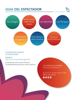 INFORMACIÓN TURISTICA
DE BUENOS AIRES
Ingresá en
https://turismo.buenosaires.gob.ar/es
y enterate de todo lo que te ofrece la
Ciudad de Buenos Aires para visitar y disfrutar.
Clikeá nuestros enlaces
GUIA DEL ESPECTADOR
LOS JUEGOS EN LAS REDES
www.buenosaires2018.com
Seguinos en nuestras redes sociales
@BuenosAires2018
Los Juegos
Buenos Aires,
sede de los
Juegos
Los deportes Los Parques
Ceremonia
de apertura
Pase Olímpico
de la Juventud
Servicios y
Recomendaciones
 