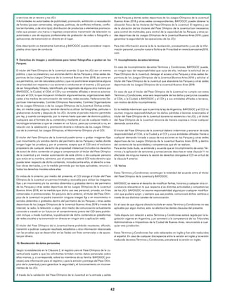 4242
o servicios de un tercero y los JOJ.
• Actividades no autorizadas de publicidad, promoción, exhibición o recaudación
de fondos (ya sean comerciales, religiosas, políticas, de conflictos militares, conflic-
tos territoriales, o de otro tipo); distribución de productos o elementos promocio-
nales que posean una marca o logotipo corporativo; transmisión de televisión no
autorizada o uso de equipos profesionales de grabación de video o fotografía o
aplicaciones de transmisión en directo en el lugar.
Esta descripción es meramente ilustrativa y BAYOGOC puede considerar inapro-
piados otros tipos de conducta.
 
9. Derechos de imagen y condiciones para tomar fotografías o grabar en los
Parques.
El titular del Pase Olímpico de la Juventud acuerda: (i) que los JOJ son un evento
público, y que su presencia y sus acciones dentro de los Parques y otras sedes de-
portivas de los Juegos Olímpicos de la Juventud Buenos Aires 2018, así como en
sus perímetros, son de naturaleza pública y que no podrá tener expectativa alguna
de privacidad con respecto a sus acciones o conductas en el evento; y (ii) que pue-
de ser fotografiado, filmado, identificado y/o registrado de alguna otra manera por
BAYOGOC, la Ciudad, el COA, el COI y sus entidades afiliadas o terceros autoriza-
dos por el COI, lo que incluye sin limitación alguna emisoras, organizaciones dedi-
cadas a los medios de comunicación de noticias, redes sociales, Federaciones De-
portivas Internacionales, Comités Olímpicos Nacionales, Comités Organizadores
de los Juegos Olímpicos o de los Juegos Olímpicos de la Juventud. Dichas entida-
des, sin mediar pago alguno, tendrán derecho a utilizar las fotografías, películas o
grabaciones durante y después de los JOJ, durante el período máximo permitido
por ley, y cuando corresponda, por lo menos hasta que sean de dominio público,
cualquiera sea el formato de su contenido y mediante el uso de cualquier medio o
tecnología existentes o que se creasen en un futuro, para uso comercial o no, en
relación con la celebración y promoción directa o indirecta de los Juegos Olímpi-
cos de la Juventud, los Juegos Olímpicos, el Movimiento Olímpico y/o el COI.
El titular del Pase Olímpico de la Juventud puede tomar o grabar imágenes fijas
y en movimiento y/o sonidos dentro del perímetro de los Parques y Sedes donde
tengan lugar las pruebas y, por el presente, acepta que el COI será el exclusivo
propietario de cualquier derecho de propiedad intelectual (incluidos los derechos
de autor) de dicho contenido sin pago o compensación al titular del Pase Olímpico
de la Juventud y sin mediar autorización de este último o de cualquier persona
que actúe en su nombre, asimismo, por el presente, cede al COI todo derecho que
pueda tener respecto de dicho contenido, incluidos entre ellos, el derecho a rea-
lizar obras derivadas, y en la medida permitida por las leyes aplicables, renuncia a
todos los derechos morales sobre ellas.
En vistas de lo anterior, por medio del presente, el COI otorga al titular del Pase
Olímpico de la Juventud un permiso limitado y revocable para utilizar las imágenes
fijas y en movimiento y/o los sonidos obtenidos o grabados dentro del perímetro
de los Parques y otras sedes deportivas de los Juegos Olímpicos de la Juventud
Buenos Aires 2018, en la medida que dicho uso sea personal, privado, sin fines
comerciales ni promocionales. Sin perjuicio de lo anterior, el titular del Pase Olím-
pico de la Juventud no podrá transmitir ninguna imagen fija o en movimiento ni
sonidos obtenidos o grabados dentro del perímetro de los Parques y otras sedes
deportivas de los Juegos Olímpicos de la Juventud Buenos Aires 2018 a través de
internet, la radio, la televisión o algún otro medio de comunicación actualmente
conocido o creado en un futuro sin el consentimiento previo del COI (esta prohibi-
ción incluye, a modo ilustrativo, la publicación de dicho contenido en plataformas
de redes sociales o la transmisión en directo en ningún sitio o aplicación web).
El titular del Pase Olímpico de la Juventud tiene prohibido recolectar, difundir,
transmitir o publicar cualquier resultado, estadística u otra información relacionada
con las pruebas que se desarrollan en las Sedes con fines comerciales o de apues-
tas por dinero.
10. Recolección de datos personales
Según lo establecido en la Cláusula 2, el registro para el Pase Olímpico de la Ju-
ventud está sujeto a que los solicitantes brinden ciertos datos personales sobre
ellos mismos, y, si corresponde, sobre los miembros de su familia. BAYOGOC pro-
cesará esta información para el registro y para la emisión y entrega del Pase Olím-
pico de la Juventud y para garantizar la seguridad y el funcionamiento sin inconve-
nientes de los JOJ.
A través de la validación del Pase Olímpico de la Juventud en la entrada y salida
de los Parques y demás sedes deportivas de los Juegos Olímpicos de la Juventud
Buenos Aires 2018 y otras sedes correspondientes, BAYOGOC puede obtener la
ubicación física de los titulares del Pase Olímpico de la Juventud. El registro y uso
de la ubicación de los titulares del Pase Olímpico de la Juventud son necesarios
para control de multitudes, para control de la capacidad de los Parques y otras se-
des deportivas de los Juegos Olímpicos de la Juventud Buenos Aires 2018 y para
garantizar la seguridad de las operaciones de los JOJ.
Para más información acerca la de la recolección, procesamiento y uso de la infor-
mación personal, consulte nuestra Política de Privacidad en www.buenosaires2018.
com.
11. Incumplimiento de estos términos
En caso de incumplimiento de estos Términos y Condiciones, BAYOGOC puede,
sin ningún tipo de responsabilidad que surja de ello, rechazar la solicitud de un
Pase Olímpico de la Juventud, denegar el acceso a los Parques y otras sedes de-
portivas de los Juegos Olímpicos de la Juventud Buenos Aires 2018 y solicitar al
titular del Pase Olímpico de la Juventud que abandone los Parques y otras sedes
deportivas de los Juegos Olímpicos de la Juventud Buenos Aires 2018.
En caso de que el titular del Pase Olímpico de la Juventud no cumpla con estos
Términos y Condiciones, este será responsable de los daños y perjuicios causados
al COA, a la Ciudad, a BAYOGOC y al COI y a sus entidades afiliadas o terceros,
con motivo de dicho incumplimiento.
En la medida máxima en que lo permita la ley de Argentina, BAYOGOC y el COI no
asumen ninguna responsabilidad por los daños, pérdidas o lesiones ocasionados al
titular del Pase Olímpico de la Juventud durante su asistencia a los JOJ, y el titular
del Pase Olímpico de la Juventud renuncia de manera expresa a iniciar cualquier
demanda contra ellos.
El titular del Pase Olímpico de la Juventud deberá indemnizar y exonerar de toda
responsabilidad al COA, a la Ciudad y al COI y a sus entidades afiliadas frente a
cualquier demanda iniciada a causa de sus acciones en los Parques y otras sedes
deportivas de los Juegos Olímpicos de la Juventud Buenos Aires 2018, y dentro
del contexto de las actividades y competencias que ahí se realizan.
Para evitar toda duda, se entiende y acuerda que el incumplimiento de estos Tér-
minos y la aplicación de sanciones y consecuencias descritas en esta cláusula 11 no
afectarán de ninguna manera la cesión de derechos otorgada al COI en virtud de
la cláusula 9 anterior.
12. Varios
Estos Términos y Condiciones constituyen la totalidad del acuerdo entre el titular
del Pase Olímpico de la Juventud y BAYOGOC.
BAYOGOC se reserva el derecho de modificar fechas, horarios y cualquier otra cir-
cunstancia relevante en lo que respecta a las distintas actividades y competencias
de los JOJ. BAYOGOC no asume responsabilidad alguna por cualquier modifica-
ción que pudiera surgir, y siempre que sea posible, comunicará dichos cambios a
través de sus distintos canales de comunicación.
En el caso de que alguna cláusula incluida en estos Términos y Condiciones no sea
aplicable por algún motivo, esto no afectará las demás cláusulas del presente.
Toda disputa con relación a estos Términos y Condiciones estará regida por la le-
gislación vigente en Argentina, y se someterá a la competencia de los Tribunales
Administrativos e Impositivos de la Ciudad de Buenos Aires, renunciando a cual-
quier otra jurisdicción.
Estos Términos y Condiciones han sido redactados en inglés y han sido traducidos
al español. En caso de cualquier discrepancia entre la versión en inglés y la versión
traducida de estos Términos y Condiciones, prevalecerá la versión en inglés.
 