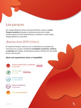 88
Los parques
Los Juegos Olímpicos de la Juventud se llevarán a cabo en cuatro
Parques temáticos ubicados en distintos puntos de la ciudad,
donde la gente se reúne habitualmente, y también en cuatro sedes
independientes en la periferia.
¡Buenos Aires 2018 Celebra!
En todos los Parques, cada uno con su identidad, las competencias
convivirán con una gran variedad de actividades recreativas, artísticas
y culturales para atletas, entrenadores, jóvenes, familias y la comunidad
local e internacional.
¡Será una experiencia única e irrepetible!
PARQUE URBANO
Las artes urbanas
PARQUE TECNÓPOLIS
La Innovación
« VOLVER
PARQUE VERDE
Vivir mejor
CENTRO OLÍMPICO DE LA JUVENTUD
La diversidad
SEDES INDEPENDIENTES
 