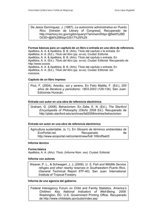 Universidad Católica Santo Toribio de Mogrovejo                          Oscar López Regalado




  De Jesús Domínguez, J. (1887). La autonomía administrativa en Puerto
        Rico. [Versión de Library of Congress]. Recuperado de
        http://memory.loc.gov/cgibin/query/r?ammem/lhbpr:@field%28D
        OCID+@lit%28lhbpr33517%29%29


Formas básicas para un capítulo de un libro o entrada en una obra de referencia.
Apellidos, A. A. & Apellidos, B. B. (Año). Título del capítulo o la entrada. En
Apellidos, A. A. (Ed.), Título del libro (pp. xx-xx). Ciudad: Editorial.
Apellidos, A. A. & Apellidos, B. B. (Año). Título del capítulo o entrada. En
Apellidos, A. A. (Ed.), Título del libro (pp. xx-xx). Ciudad: Editorial. Recuperado de
http://www.xxxxxx
Apellidos, A. A. & Apellidos, B. B. (Año). Título del capítulo o entrada. En
Apellidos, A. A. (Ed.), Título del libro (pp. xx-xx). Ciudad: Editorial. doi:
xxxxxxxx.

Capítulo de un libro impreso

  Picó, F. (2004). Arecibo, sol y sereno. En Feliú Matilla, F. (Ed.), 200
       años de literatura y periodismo: 1803-2003 (129-134). San Juan:
       Ediciones Huracán.


Entrada con autor en una obra de referencia electrónica
  Graham, G. (2008). Behaviorism. En Zalta, E. N. (Ed.), The Stanford
       Encyclopedia of Philosophy (Otoño 2008 Ed.). Recuperado de
       http://plato.stanford.edu/archives/fall2008/entries/behaviorism


Entrada sin autor en una obra de referencia electrónica
  Agricultura sustentable. (s. f.). En Glosario de términos ambientales de
       EcoPortal.net.                     Recuperado                    de
       http://www.ecoportal.net/content/view/full/ 169/offset/0

Informe técnico

Forma básica
Apellidos, A. A. (Año). Título. (Informe Núm. xxx). Ciudad: Editorial.

Informe con autores

 Weaver, P. L., & Schwagerl, J. J. (2009). U. S. Fish and Wildlife Service
      refuges and other nearby reserves in Southwestern Puerto Rico.
      (General Technical Report IITF-40). San Juan: International
      Institute of Tropical Forestry.

Informe de una agencia del gobierno

  Federal Interagency Forum on Child and Family Statistics. America’s
                                        4
        Children: Key National Indicators of Well-Being, 2009.
        Washington, DC: U.S. Government Printing Office. Recuperado
        de http://www.childstats.gov/pubs/index.asp
 