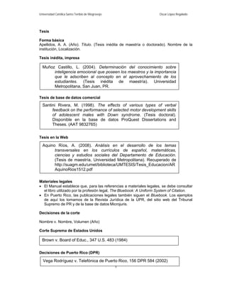 Universidad Católica Santo Toribio de Mogrovejo                       Oscar López Regalado




Tesis

Forma básica
Apellidos, A. A. (Año). Título. (Tesis inédita de maestría o doctorado). Nombre de la
institución, Localización.

Tesis inédita, impresa

  Muñoz Castillo, L. (2004). Determinación            del conocimiento sobre
       inteligencia emocional que poseen los          maestros y la importancia
       que le adscriben al concepto en el             aprovechamiento de los
       estudiantes. (Tesis inédita de                 maestría). Universidad
       Metropolitana, San Juan, PR.

Tesis de base de datos comercial
  Santini Rivera, M. (1998). The effects of various types of verbal
       feedback on the performance of selected motor development skills
       of adolescent males with Down syndrome. (Tesis doctoral).
       Disponible en la base de datos ProQuest Dissertations and
       Theses. (AAT 9832765)


Tesis en la Web

  Aquino Ríos, A. (2008). Análisis en el desarrollo de los temas
        transversales en los currículos de español, matemáticas,
        ciencias y estudios sociales del Departamento de Educación.
        (Tesis de maestría, Universidad Metropolitana). Recuperado de
        http://suagm.edu/umet/biblioteca/UMTESIS/Tesis_Educacion/AR
        AquinoRios1512.pdf

Materiales legales
 El Manual establece que, para las referencias a materiales legales, se debe consultar
  el libro utilizado por la profesión legal, The Bluebook: A Uniform System of Citation.
 En Puerto Rico, las publicaciones legales también siguen el Bluebook. Los ejemplos
  de aquí los tomamos de la Revista Jurídica de la UPR, del sitio web del Tribunal
  Supremo de PR y de la base de datos Microjuris.

Decisiones de la corte

Nombre v. Nombre, Volumen (Año)

Corte Suprema de Estados Unidos

  Brown v. Board of Educ., 347 U.S. 483 (1984)

Decisiones de Puerto Rico (DPR)

  Vega Rodríguez v. Telefónica de Puerto Rico, 156 DPR 584 (2002)
                                                  5
 