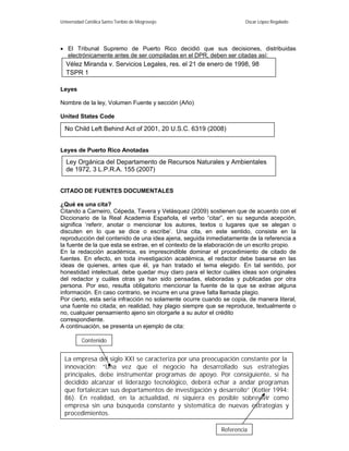 Universidad Católica Santo Toribio de Mogrovejo                       Oscar López Regalado




 El Tribunal Supremo de Puerto Rico decidió que sus decisiones, distribuidas
  electrónicamente antes de ser compiladas en el DPR, deben ser citadas así:
  Vélez Miranda v. Servicios Legales, res. el 21 de enero de 1998, 98
  TSPR 1

Leyes

Nombre de la ley, Volumen Fuente y sección (Año)

United States Code

  No Child Left Behind Act of 2001, 20 U.S.C. 6319 (2008)


Leyes de Puerto Rico Anotadas

  Ley Orgánica del Departamento de Recursos Naturales y Ambientales
  de 1972, 3 L.P.R.A. 155 (2007)


CITADO DE FUENTES DOCUMENTALES

¿Qué es una cita?
Citando a Carneiro, Cépeda, Tavera y Velásquez (2009) sostienen que de acuerdo con el
Diccionario de la Real Academia Española, el verbo “citar”, en su segunda acepción,
significa ‘referir, anotar o mencionar los autores, textos o lugares que se alegan o
discuten en lo que se dice o escribe’. Una cita, en este sentido, consiste en la
reproducción del contenido de una idea ajena, seguida inmediatamente de la referencia a
la fuente de la que esta se extrae, en el contexto de la elaboración de un escrito propio.
En la redacción académica, es imprescindible dominar el procedimiento de citado de
fuentes. En efecto, en toda investigación académica, el redactor debe basarse en las
ideas de quienes, antes que él, ya han tratado el tema elegido. En tal sentido, por
honestidad intelectual, debe quedar muy claro para el lector cuáles ideas son originales
del redactor y cuáles otras ya han sido pensadas, elaboradas y publicadas por otra
persona. Por eso, resulta obligatorio mencionar la fuente de la que se extrae alguna
información. En caso contrario, se incurre en una grave falta llamada plagio.
Por cierto, esta sería infracción no solamente ocurre cuando se copia, de manera literal,
una fuente no citada; en realidad, hay plagio siempre que se reproduce, textualmente o
no, cualquier pensamiento ajeno sin otorgarle a su autor el crédito
correspondiente.
A continuación, se presenta un ejemplo de cita:

          Contenido


  La empresa del siglo XXI se caracteriza por una preocupación constante por la
  innovación: “Una vez que el negocio ha desarrollado sus estrategias
  principales, debe instrumentar programas de apoyo. Por consiguiente, si ha
  decidido alcanzar el liderazgo tecnológico, deberá echar a andar programas
  que fortalezcan sus departamentos de investigación y desarrollo” (Kotler 1994:
  86). En realidad, en la actualidad, ni siquiera es posible sobrevivir como
  empresa sin una búsqueda constante 6 sistemática de nuevas estrategias y
                                          y
  procedimientos.

                                                             Referencia
 
