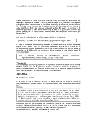 Universidad Católica Santo Toribio de Mogrovejo                          Oscar López Regalado




Puede observarse, en primer lugar, que toda cita consta de dos partes: el contenido y la
referencia. Nótese que, una vez concluida la transcripción (o la paráfrasis, como se verá
más adelante) del contenido que se reproduce, se escribe la referencia correspondiente.
La referencia puede indicarse de diversas maneras. Una forma sencilla de hacerlo es
entre paréntesis: dentro de ellos, se coloca el apellido del autor o el nombre de la
institución (con solo la letra inicial mayúscula), el año de la publicación, el signo dos
puntos, y la página o la página inicial y página final en las que aparece el documento que
corresponda.

Así, pues, el modelo básico de referencia parentética es el siguiente:

   (Apellido o Nombre de la institución año: página inicial-página final)

La idea es que estos datos mínimos sean los suficientes para que el lector interesado
pueda ubicar, luego, toda la información necesaria acerca de la fuente en la
correspondiente entrada de la bibliografía. Para el caso del ejemplo que se acaba de
presentar, en la bibliografía del documento donde aparece la cita, debería existir la
siguiente entrada:

  Kotler, P. (1996). Dirección de Mercadotecnia. Análisis,                     planeación,
       implementación y control. (2ª ed.). México: Prentice-Hall.

Tipos de cita
Existen dos tipos de cita según el modo de reproducir el contenido: la cita literal (llamada
también textual) y la cita de paráfrasis (llamada también no literal). En la primera, se
reproducen exactamente las palabras de otro autor; en la segunda, se repite una idea
ajena, pero expresada con palabras distintas de las originales.

CITA LITERAL

De tres líneas o menos

En el caso de que el contenido de una cita literal abarque tres líneas o menos de
cuarenta palabras, este se encierra entre comillas dobles para distinguirse del resto del
texto.
Ejemplo:

  En relación con este tema, es conveniente recordar que, para algunos autores, existe
  al menos una característica exclusiva de los símbolos y de los estados de la mente:
  “En una primera aproximación, los símbolos y los estados mentales tienen ambos
  contenido representacional, y no hay ninguna otra cosa que lo tenga” (Fodor 1994:
  13). Evidentemente, para terminar de aclarar el punto, resulta necesario explicar con
  exactitud cuál es el contenido representacional pertinente.

Obsérvese que, una vez colocadas las comillas de cierre de cita, aparece, de manera
inmediata, la referencia parentética. El punto se coloca, en este caso, solo después del
paréntesis de cierre. Luego del punto, el texto puede continuar según
corresponda (punto y seguido, punto y aparte, o punto final).
                                                  7
 