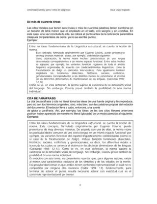 Universidad Católica Santo Toribio de Mogrovejo                            Oscar López Regalado




De más de cuarenta líneas

Las citas literales que tienen seis líneas o más de cuarenta palabras deben escribirse en
un tamaño de letra menor que el empleado en el texto, con sangría y sin comillas. En
este caso, una vez concluida la cita, se coloca el punto antes de la referencia parentética
(después del paréntesis de cierre, ya no se escribe punto).
Ejemplo:

  Entre las ideas fundamentales de la Lingüística estructural, se cuenta la noción de
  norma.
         Este concepto, formulado originalmente por Eugenio Coseriu, puede presentarse
         de muy diversas maneras. Véase, por ejemplo, la definición siguiente:
         Como abstracción, la norma reúne hechos característicos de una lengua
         determinada correspondientes a un mismo espacio funcional. Entre estos hechos
         se agrupan, por ejemplo, las variantes fonéticas regulares de todo el ámbito
         hispánico organizadas de acuerdo con condicionamientos lingüísticos, como la
         fricativización de /bdg/ en contextos intervocálicos. Pero igualmente también
         englobaría los fenómenos dialectales, históricos, sociales, estilísticos,
         generacionales correspondientes a los distintos modos de concretarse el sistema
         en las diferentes dimensiones de manifestación de las lenguas. (Caravedo 1989:
         12-13)
  Como se ve, en esta definición, la norma supone la existencia de la dimensión social
  del lenguaje. Sin embargo, Coseriu prevé también la posibilidad de una norma
  individual.

CITA DE PARÁFRASIS
La cita de paráfrasis o cita no literal toma las ideas de una fuente original y las reproduce,
pero no con los términos originales, sino, más bien, con las palabras propias del redactor
del documento. El redactor lleva a cabo, entonces, una suerte
de glosa o paráfrasis. Así, por ejemplo, las ideas de las dos citas literales anteriores
podrían haber aparecido de manera no literal (glosada) de un modo parecido al siguiente:
Ejemplos:

  Entre las ideas fundamentales de la Lingüística estructural, se cuenta la noción de
  norma. Este concepto, formulado originalmente por Eugenio Coseriu, puede
  presentarse de muy diversas maneras. De acuerdo con una de ellas, la norma reúne
  las particularidades comunes de una cierta lengua en un mismo espacio funcional; por
  ejemplo, las variantes fonéticas del español lingüísticamente condicionadas (como es
  el caso de la fricativización de /bdg/). Incluye también fenómenos dialectales,
  históricos, sociales, estilísticos y generacionales, es decir, los diferentes modos a
  través de los cuales se concreta el sistema en las distintas dimensiones de las lenguas
  (Caravedo 1989: 12-13). Como se ve, en esta definición, la norma supone la
  existencia de la dimensión social del lenguaje. Sin embargo, Coseriu prevé también la
  posibilidad de una norma individual.
  En relación con este tema, es conveniente recordar que, para algunos autores, existe
  al menos una característica exclusiva de los símbolos y de los estados de la mente.
  Esa peculiaridad común es que ambos tienen contenido representacional, el cual no es
  compartido por ninguna otra instancia (Fodor 1994: 13). Evidentemente, para
  terminar de aclarar el punto, resulta necesario aclarar con exactitud cuál es el
  contenido representacional pertinente.


                                                  8
 