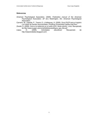 Universidad Católica Santo Toribio de Mogrovejo                      Oscar López Regalado




Referencias

American Psychological Association. (2009). Publication manual of the American
       Psychological Association. (6ª ed.) Washington, DC: American Psychological
       Association.
Carneiro, M., Cépeda, P., Tavera, E. y Velásquez, H. (2009). Guía PUCP para el registro
       y el citado de fuentes documentales. Pontificia Universidad Católica del Perú.
Zavala, S. (2009). Guía a la redacción en el estilo APA, Sexta edición. Lima: Recuperado
       de http://www.suagm.edu/umet/biblioteca/pdf/guia_apa_6ta.pdf
López,        O.       (2009).     Actividades       educativas.     Recuperado       de
       http://ctaactividades.blogspot.com/




                                                  9
 